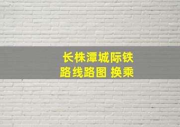 长株潭城际铁路线路图 换乘